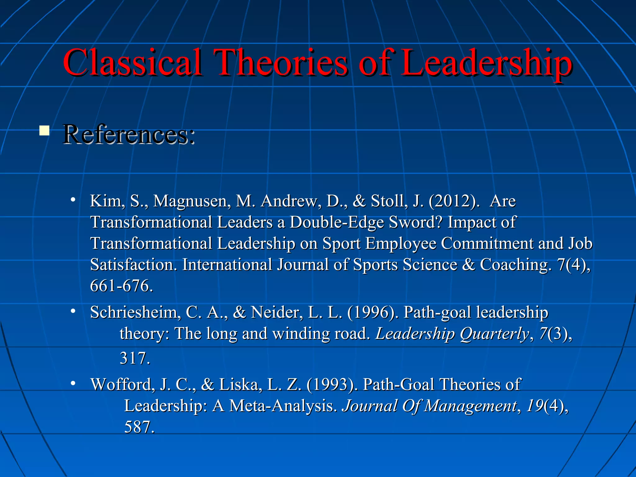 Classical Theories of LeadershipClassical Theories of Leadership
 References:References:
• Kim, S., Magnusen, M. Andrew, D., & Stoll, J. (2012). AreKim, S., Magnusen, M. Andrew, D., & Stoll, J. (2012). Are
Transformational Leaders a Double-Edge Sword? Impact ofTransformational Leaders a Double-Edge Sword? Impact of
Transformational Leadership on Sport Employee Commitment and JobTransformational Leadership on Sport Employee Commitment and Job
Satisfaction. International Journal of Sports Science & Coaching. 7(4),Satisfaction. International Journal of Sports Science & Coaching. 7(4),
661-676.661-676.
• Schriesheim, C. A., & Neider, L. L. (1996). Path-goal leadershipSchriesheim, C. A., & Neider, L. L. (1996). Path-goal leadership
theory: The long and winding road.theory: The long and winding road. Leadership QuarterlyLeadership Quarterly,, 77(3),(3),
317.317.
• Wofford, J. C., & Liska, L. Z. (1993). Path-Goal Theories ofWofford, J. C., & Liska, L. Z. (1993). Path-Goal Theories of
Leadership: A Meta-Analysis.Leadership: A Meta-Analysis. Journal Of ManagementJournal Of Management,, 1919(4),(4),
587.587.
 