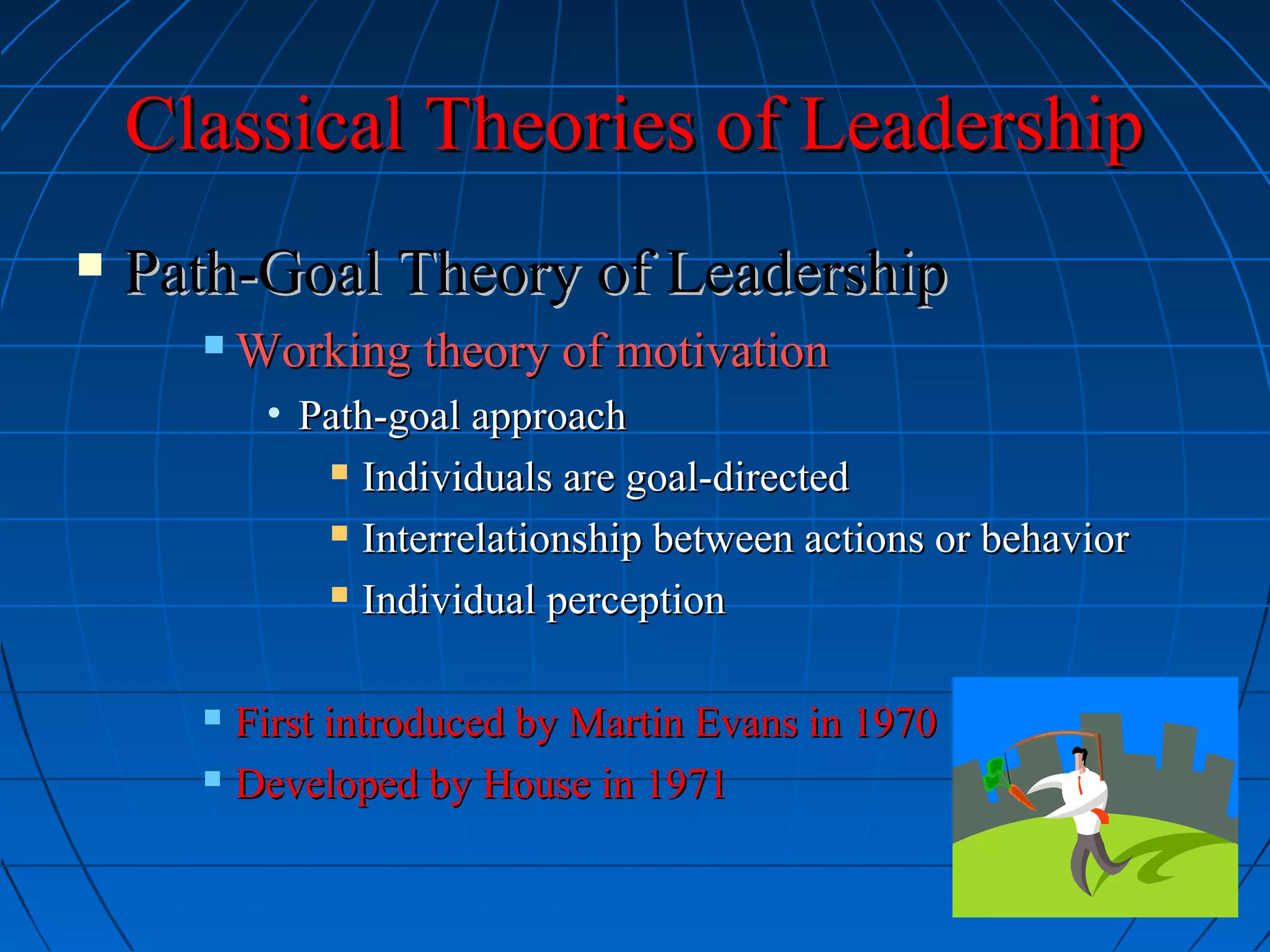 Classical Theories of LeadershipClassical Theories of Leadership
 Path-Goal Theory of LeadershipPath-Goal Theory of Leadership
 Working theory of motivationWorking theory of motivation
• Path-goal approachPath-goal approach
 Individuals are goal-directedIndividuals are goal-directed
 Interrelationship between actions or behaviorInterrelationship between actions or behavior
 Individual perceptionIndividual perception
 First introduced by Martin Evans in 1970First introduced by Martin Evans in 1970
 Developed by House in 1971Developed by House in 1971
 