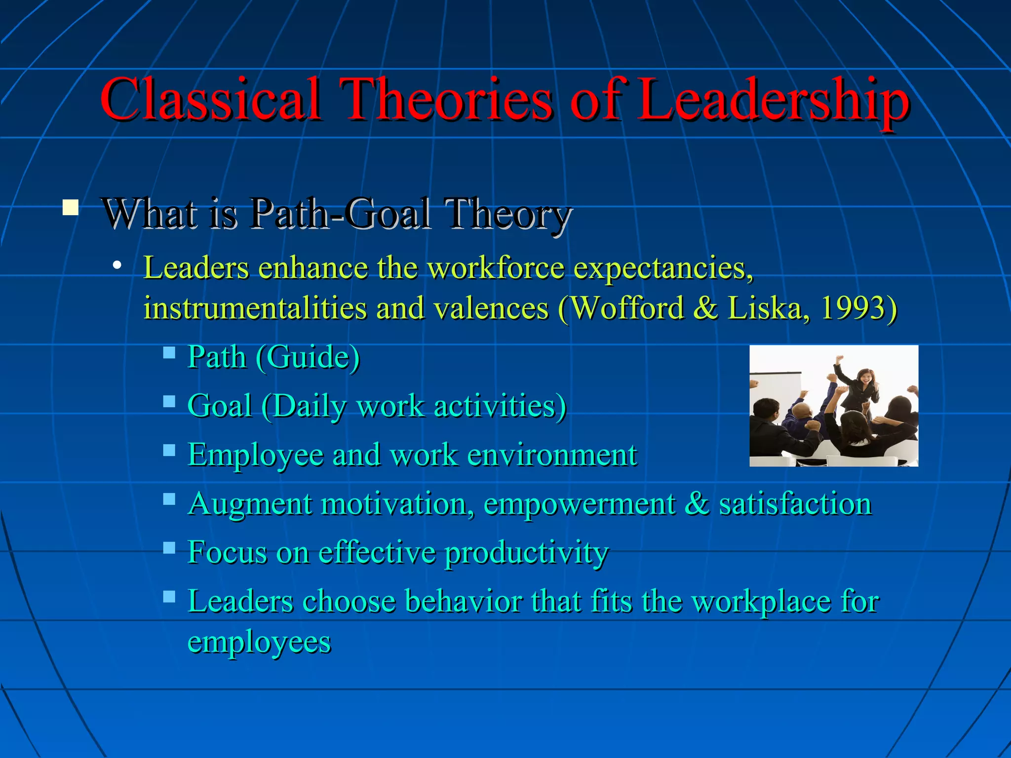Classical Theories of LeadershipClassical Theories of Leadership
 What is Path-Goal TheoryWhat is Path-Goal Theory
• Leaders enhance the workforce expectancies,Leaders enhance the workforce expectancies,
instrumentalities and valences (Wofford & Liska, 1993)instrumentalities and valences (Wofford & Liska, 1993)
 Path (Guide)Path (Guide)
 Goal (Daily work activities)Goal (Daily work activities)
 Employee and work environmentEmployee and work environment
 Augment motivation, empowerment & satisfactionAugment motivation, empowerment & satisfaction
 Focus on effective productivityFocus on effective productivity
 Leaders choose behavior that fits the workplace forLeaders choose behavior that fits the workplace for
employeesemployees
 
