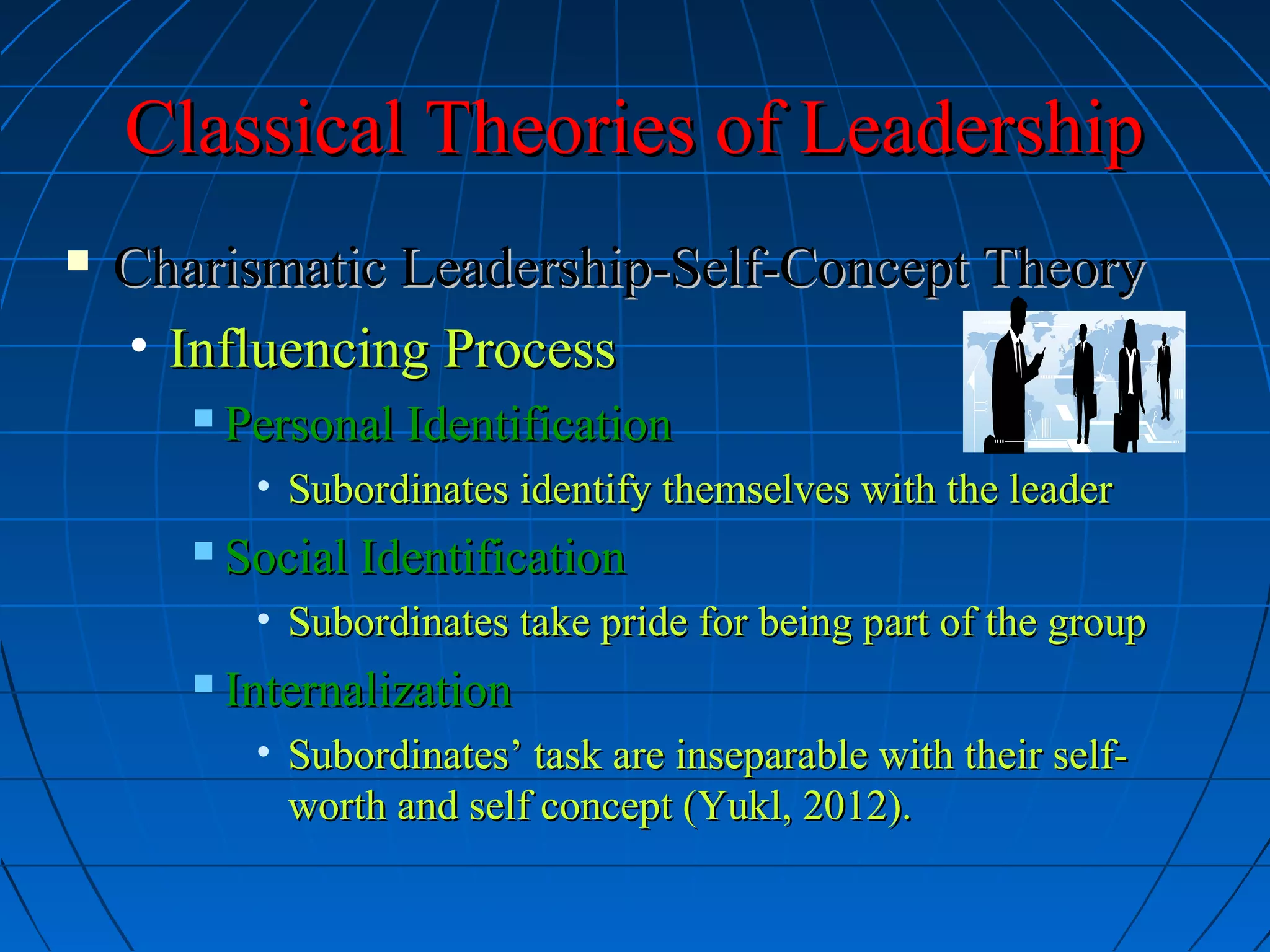 Classical Theories of LeadershipClassical Theories of Leadership
 Charismatic Leadership-Self-Concept TheoryCharismatic Leadership-Self-Concept Theory
• Influencing ProcessInfluencing Process
 Personal IdentificationPersonal Identification
• Subordinates identify themselves with the leaderSubordinates identify themselves with the leader
 Social IdentificationSocial Identification
• Subordinates take pride for being part of the groupSubordinates take pride for being part of the group
 InternalizationInternalization
• Subordinates’ task are inseparable with their self-Subordinates’ task are inseparable with their self-
worth and self concept (Yukl, 2012).worth and self concept (Yukl, 2012).
 