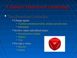 Classical Theories of LeadershipClassical Theories of Leadership
 Transformational LeadershipTransformational Leadership
 Change agentsChange agents
• Transform subordinates beliefs, attitudes and motivationsTransform subordinates beliefs, attitudes and motivations
• ReformationReformation
 Involve values and ethical issuesInvolve values and ethical issues
• Personal positive attitudesPersonal positive attitudes
• IntegrityIntegrity
• TrustTrust
 Provide a visionProvide a vision
• DirectionDirection
• PurposePurpose
 