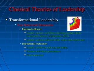 Classical Theories of LeadershipClassical Theories of Leadership
 Transformational LeadershipTransformational Leadership
 Four Behavioral DimensionsFour Behavioral Dimensions
• Idealized influenceIdealized influence
 Leader’s power, confidence and transcendent idealsLeader’s power, confidence and transcendent ideals
(Cavazotte, Moreno, & Bernardo, 2013).(Cavazotte, Moreno, & Bernardo, 2013).
 Leader’s actions reflects his/her values and convictions.Leader’s actions reflects his/her values and convictions.
• Inspirational motivationInspirational motivation
 Leader’s ability to motivate and inspireLeader’s ability to motivate and inspire
 Promote individual performancePromote individual performance
 Goal attainmentGoal attainment
 