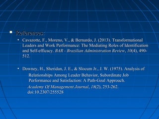  References:References:
• Cavazotte, F., Moreno, V., & Bernardo, J. (2013). TransformationalCavazotte, F., Moreno, V., & Bernardo, J. (2013). Transformational
Leaders and Work Performance: The Mediating Roles of IdentificationLeaders and Work Performance: The Mediating Roles of Identification
and Self-efficacy.and Self-efficacy. BAR - Brazilian Administration ReviewBAR - Brazilian Administration Review,, 1010(4), 490-(4), 490-
512.512.
• Downey, H., Sheridan, J. E., & Slocum Jr., J. W. (1975). Analysis ofDowney, H., Sheridan, J. E., & Slocum Jr., J. W. (1975). Analysis of
Relationships Among Leader Behavior, Subordinate JobRelationships Among Leader Behavior, Subordinate Job
Performance and Satisfaction: A Path-Goal Approach.Performance and Satisfaction: A Path-Goal Approach.
Academy Of Management JournalAcademy Of Management Journal,, 1818(2), 253-262.(2), 253-262.
doi:10.2307/255528doi:10.2307/255528
 