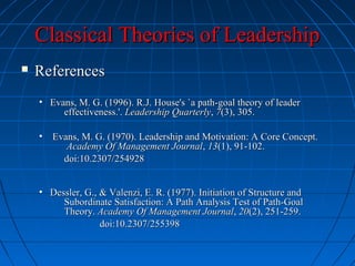 Classical Theories of LeadershipClassical Theories of Leadership
 ReferencesReferences
• Evans, M. G. (1996). R.J. House's `a path-goal theory of leaderEvans, M. G. (1996). R.J. House's `a path-goal theory of leader
effectiveness.'.effectiveness.'. Leadership QuarterlyLeadership Quarterly,, 77(3), 305.(3), 305.
• Evans, M. G. (1970). Leadership and Motivation: A Core Concept.Evans, M. G. (1970). Leadership and Motivation: A Core Concept.
Academy Of Management JournalAcademy Of Management Journal,, 1313(1), 91-102.(1), 91-102.
doi:10.2307/254928doi:10.2307/254928
• Dessler, G., & Valenzi, E. R. (1977). Initiation of Structure andDessler, G., & Valenzi, E. R. (1977). Initiation of Structure and
Subordinate Satisfaction: A Path Analysis Test of Path-GoalSubordinate Satisfaction: A Path Analysis Test of Path-Goal
Theory.Theory. Academy Of Management JournalAcademy Of Management Journal,, 2020(2), 251-259.(2), 251-259.
doi:10.2307/255398doi:10.2307/255398
 