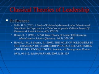 Classical Theories of LeadershipClassical Theories of Leadership
 ReferencesReferences
• Malik, H. S. (2012). A Study of Relationship between Leader Behaviors andMalik, H. S. (2012). A Study of Relationship between Leader Behaviors and
Subordinate Job Expectancies: A Path-Goal Approach.Subordinate Job Expectancies: A Path-Goal Approach. Pakistan Journal OfPakistan Journal Of
Commerce & Social SciencesCommerce & Social Sciences,, 66(2), 357-371.(2), 357-371.
• House, R. J. (1971). A Path Goal Theory of Leader Effectiveness.House, R. J. (1971). A Path Goal Theory of Leader Effectiveness.
Administrative Science QuarterlyAdministrative Science Quarterly,, 1616(3), 321-339.(3), 321-339.
• Howell, J. M., & Shamir, B. (2005). THE ROLE OF FOLLOWERS INHowell, J. M., & Shamir, B. (2005). THE ROLE OF FOLLOWERS IN
THE CHARISMATIC LEADERSHIP PROCESS: RELATIONSHIPSTHE CHARISMATIC LEADERSHIP PROCESS: RELATIONSHIPS
AND THEIR CONSEQUENCES.AND THEIR CONSEQUENCES. Academy Of Management ReviewAcademy Of Management Review,,
3030(1), 96-112. doi:10.5465/AMR.2005.15281435(1), 96-112. doi:10.5465/AMR.2005.15281435
 
