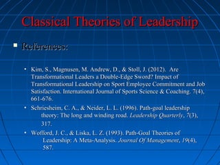 Classical Theories of LeadershipClassical Theories of Leadership
 References:References:
• Kim, S., Magnusen, M. Andrew, D., & Stoll, J. (2012). AreKim, S., Magnusen, M. Andrew, D., & Stoll, J. (2012). Are
Transformational Leaders a Double-Edge Sword? Impact ofTransformational Leaders a Double-Edge Sword? Impact of
Transformational Leadership on Sport Employee Commitment and JobTransformational Leadership on Sport Employee Commitment and Job
Satisfaction. International Journal of Sports Science & Coaching. 7(4),Satisfaction. International Journal of Sports Science & Coaching. 7(4),
661-676.661-676.
• Schriesheim, C. A., & Neider, L. L. (1996). Path-goal leadershipSchriesheim, C. A., & Neider, L. L. (1996). Path-goal leadership
theory: The long and winding road.theory: The long and winding road. Leadership QuarterlyLeadership Quarterly,, 77(3),(3),
317.317.
• Wofford, J. C., & Liska, L. Z. (1993). Path-Goal Theories ofWofford, J. C., & Liska, L. Z. (1993). Path-Goal Theories of
Leadership: A Meta-Analysis.Leadership: A Meta-Analysis. Journal Of ManagementJournal Of Management,, 1919(4),(4),
587.587.
 