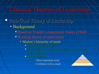 Classical Theories of LeadershipClassical Theories of Leadership
 Path-Goal Theory of LeadershipPath-Goal Theory of Leadership
• BackgroundBackground
 Based on Vroom’s expectancy theory (1964)Based on Vroom’s expectancy theory (1964)
 Working theory of motivationWorking theory of motivation
• Maslow’s hierarchy of needsMaslow’s hierarchy of needs
 Nature of needs and goalsNature of needs and goals
 Physiological, security, belongingness, self-esteem andPhysiological, security, belongingness, self-esteem and
self-actualizationself-actualization
 Self-actualizationSelf-actualization
- Most important need- Most important need
- Continue to be a need- Continue to be a need
 