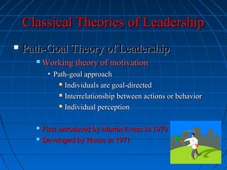 Classical Theories of LeadershipClassical Theories of Leadership
 Path-Goal Theory of LeadershipPath-Goal Theory of Leadership
 Working theory of motivationWorking theory of motivation
• Path-goal approachPath-goal approach
 Individuals are goal-directedIndividuals are goal-directed
 Interrelationship between actions or behaviorInterrelationship between actions or behavior
 Individual perceptionIndividual perception
 First introduced by Martin Evans in 1970First introduced by Martin Evans in 1970
 Developed by House in 1971Developed by House in 1971
 