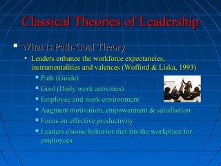 Classical Theories of LeadershipClassical Theories of Leadership
 What is Path-Goal TheoryWhat is Path-Goal Theory
• Leaders enhance the workforce expectancies,Leaders enhance the workforce expectancies,
instrumentalities and valences (Wofford & Liska, 1993)instrumentalities and valences (Wofford & Liska, 1993)
 Path (Guide)Path (Guide)
 Goal (Daily work activities)Goal (Daily work activities)
 Employee and work environmentEmployee and work environment
 Augment motivation, empowerment & satisfactionAugment motivation, empowerment & satisfaction
 Focus on effective productivityFocus on effective productivity
 Leaders choose behavior that fits the workplace forLeaders choose behavior that fits the workplace for
employeesemployees
 