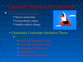 Classical Theories of LeadershipClassical Theories of Leadership
 Charismatic LeadershipCharismatic Leadership
 Heroic leadershipHeroic leadership
 Extraordinary leaderExtraordinary leader
 Implies radical changeImplies radical change
• Charismatic Leadership-Attribution TheoryCharismatic Leadership-Attribution Theory
 BehaviorBehavior
• Novel and Appealing VisionNovel and Appealing Vision
• Emotional Appeals to ValueEmotional Appeals to Value
• Unconventional BehaviorUnconventional Behavior
• Self-SacrificesSelf-Sacrifices
• Confidence and OptimismConfidence and Optimism
 