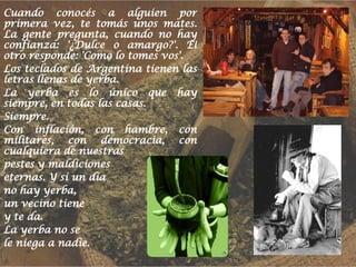 Cuando conocés a alguien por primera vez, te tomás unos mates. La gente pregunta, cuando no hay confianza: '¿Dulce o amargo?'. El otro responde: 'Como lo tomes vos'. Los teclados de Argentina tienen las letras llenas de yerba. La yerba es lo único que hay siempre, en todas las casas. Siempre. Con inflación, con hambre, con militares, con democracia, con cualquiera de nuestras pestes y maldiciones eternas. Y si un día no hay yerba, un vecino tiene y te da. La yerba no se le niega a nadie. 