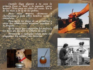 Cuando llega alguien a tu casa la primera frase es 'hola' y la segunda '¿unos mates?'. Esto pasa en todas las casas. En la de los ricos y en la de los pobres. Pasa entre mujeres chismosas y charlatanas, y pasa entre hombres serios o inmaduros. Pasa entre los viejos de un geriátrico y entre los adolescentes mientras estudian o se drogan. Es lo único que comparten los padres y los hijos sin discutir ni echarse en cara. Peronistas y radicales ceban mate sin preguntar. En verano y en invierno. 