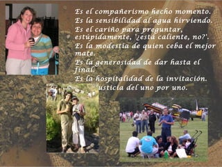 Es el compañerismo hecho momento.
Es la sensibilidad al agua hirviendo.
Es el cariño para preguntar,
estúpidamente, '¿está caliente, no?'.
Es la modestia de quien ceba el mejor
mate.
Es la generosidad de dar hasta el
final.
Es la hospitalidad de la invitación.
Es la justicia del uno por uno.
 