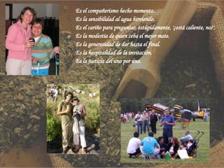 Es el compañerismo hecho momento. Es la sensibilidad al agua hirviendo. Es el cariño para preguntar, estúpidamente, '¿está caliente, no?'. Es la modestia de quien ceba el mejor mate. Es la generosidad de dar hasta el final. Es la hospitalidad de la invitación. Es la justicia del uno por uno.  