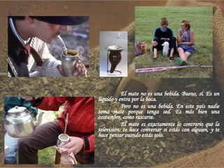 El mate no es una bebida. Bueno, sí. Es un líquido y entra por la boca. Pero no es una bebida. En este país nadie toma mate porque tenga sed. Es más bien una costumbre, como rascarse. El mate es exactamente lo contrario que la televisión: te hace conversar si estás con alguien, y te hace pensar cuando estás solo. 
