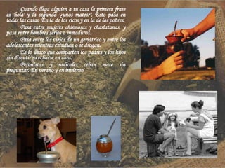 Cuando llega alguien a tu casa la primera frase es 'hola' y la segunda '¿unos mates?'. Esto pasa en todas las casas. En la de los ricos y en la de los pobres. Pasa entre mujeres chismosas y charlatanas, y pasa entre hombres serios o inmaduros. Pasa entre los viejos de un geriátrico y entre los adolescentes mientras estudian o se drogan. Es lo único que comparten los padres y los hijos sin discutir ni echarse en cara. Peronistas y radicales ceban mate sin preguntar. En verano y en invierno. 