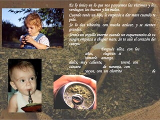 Es lo único en lo que nos parecemos las víctimas y los verdugos; los buenos y los malos. Cuando tenés un hijo, le empezás a dar mate cuando te pide.  Se lo das tibiecito, con mucha azúcar, y se sienten grandes. Sentís un orgullo enorme cuando un esquenuncito de tu sangre empieza a chupar mate. Se te sale el corazón del cuerpo. Después ellos, con los  años,  elegirán si  tomarlo amargo,  dulce, muy caliente,  tereré, con  cáscara  de naranja, con  yuyos, con un chorrito  de limón. 
