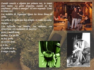 Cuando conocés a alguien por primera vez, te tomás unos mates. La gente pregunta, cuando no hay confianza: '¿Dulce o amargo?'. El otro responde: 'Como lo tomes vos'. Los teclados de Argentina tienen las letras llenas de yerba. La yerba es lo único que hay siempre, en todas las casas. Siempre. Con inflación, con hambre, con militares, con democracia, con cualquiera de nuestras pestes y maldiciones eternas. Y si un día no hay yerba, un vecino tiene y te da. La yerba no se le niega a nadie. 