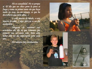 No es casualidad. No es porque sí. El día que un chico pone la pava al fuego y toma su primer mate sin que haya nadie en casa, en ese minuto, es que ha descubierto que tiene alma. O está muerto de miedo, o está muerto de amor, o algo: pero no es un día cualquiera. Ninguno de nosotros nos acordamos del día en que tomamos por primera vez un mate solo. Pero debe haber sido un día importante para cada uno.  Por adentro hay revoluciones. 