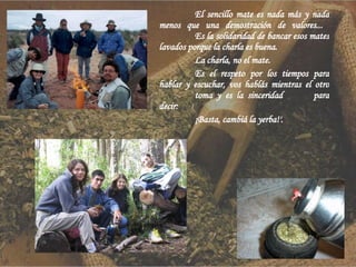 El sencillo mate es nada más y nada menos que una demostración de valores...  Es la solidaridad de bancar esos mates lavados porque la charla es buena. La charla, no el mate. Es el respeto por los tiempos para hablar y escuchar, vos hablás mientras el otro  toma y es la sinceridad  para decir: ¡Basta, cambiá la yerba!'.  