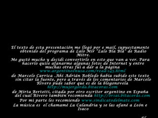 El texto de esta presentación me llegó por e mail, supuestamente
obtenido del programa de Lalo Mir “Lalo Bla Blá” de Radio
Mitre.
Me gustó mucho y decidí convertirlo en esto que van a ver. Para
hacerlo quise afanarme algunas fotos de Internet y entre
muchas otras fui a dar a la página
www.argentinoenusa.com/read-145.html
de Marcelo Carrica .Ahí Adrián Robledo había subido este texto
sin citar la fuente, pero a través de los comentarios de Marcelo
Rivero pude saber que es de la blogonovela
http://mujergorda.bitacoras.com
de Mirta Bertotti, citada por otro escritor argentino en España
del cual Rivero también recomienda http://orsai.bitacoras.com
Por mi parte les recomiendo www.sindicatodelmate.com
La música es el chamamé La Calandria y se las afané a León e
Isaco
 