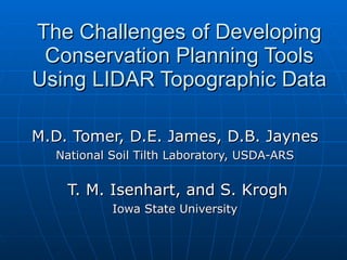 The Challenges of Developing Conservation Planning Tools Using LIDAR Topographic Data M.D. Tomer, D.E. James, D.B. Jaynes National Soil Tilth Laboratory, USDA-ARS T. M. Isenhart, and S. Krogh Iowa State University 