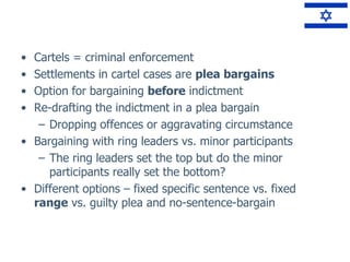 • Cartels = criminal enforcement
• Settlements in cartel cases are plea bargains
• Option for bargaining before indictment
• Re-drafting the indictment in a plea bargain
– Dropping offences or aggravating circumstance
• Bargaining with ring leaders vs. minor participants
– The ring leaders set the top but do the minor
participants really set the bottom?
• Different options – fixed specific sentence vs. fixed
range vs. guilty plea and no-sentence-bargain
 