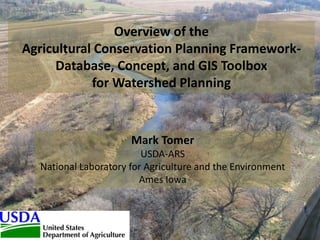 Overview of the
Agricultural Conservation Planning Framework-
Database, Concept, and GIS Toolbox
for Watershed Planning
Mark Tomer
USDA-ARS
National Laboratory for Agriculture and the Environment
Ames Iowa
 