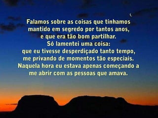 Ele estava lendo o jornal quando                              me aproximei dele:  Papai... - Sim, o que é?Ele perguntou, sem baixar o jornal.- Papai, eu gostaria de conversar  com você. - Então fale.- É um assunto muito importante!O jornal desceu alguns                              centímetros, vagarosamente.- O que é?- Papai, eu o amo muito.                                            Só queria que você soubesse disso