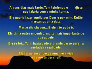 Tommy (eu disse, bastante comovido) O que você está dizendo é muito mais importante e muito mais universal do que você pode imaginar. Para mim, pelo menos, você está dizendo que a maneira certa de encontrar Deus, não é fazendo Dele um bem pessoal, uma solução para os       nosso problemas ou um consolo em tempos difíceis, mas sim se tornando disponível para o verdadeiro Amor.   O apóstolo João disse isto: “Deus é Amor e aquele que vive no Amor,               vive com Deus e Deus vive com ele”.