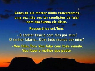 - Tom, posso pedir-lhe um favor?                                             Você sabe que me deu bastante trabalho                  quando foi meu aluno. Mas (aos risos) agora         você pode me compensar por aquilo.Você viria à minha aula de Teologia da Fé e contaria aos meus alunos o que você acabou de me contar? Se eu lhes contasse não seria a mesma coisa, não tocaria tão fundo neles!- Oh!... Eu me preparei para vir vê-lo,  mas não sei se estou preparado para enfrentar seus alunos. - Então, pense nisto.                                                       Se você se sentir preparado, telefone para mim.