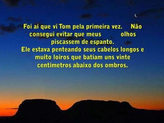 Foi aí que vi Tom pela primeira vez.     Não consegui evitar que meus           olhos piscassem de espanto.Ele estava penteando seus cabelos longos e muito loiros que batiam uns vinte centímetros abaixo dos ombros.