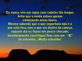 Eu nunca vira um rapaz com cabelos tão longos. Acho que a moda estava apenas          começando nessa época.Mesmo sabendo que o que importava não é o que está fora, mas o que vai dentro da cabeça, naquele dia eu fiquei um pouco chocado. Imediatamente classifiquei Tom com um  “E” de estranho... Muito estranho!
