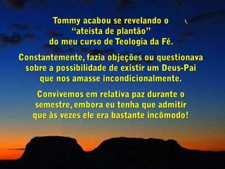 Tommy acabou se revelando o                  “ateísta de plantão”                                         do meu curso de Teologia da Fé. Constantemente, fazia objeções ou questionava sobre a possibilidade de existir um Deus-Pai que nos amasse incondicionalmente.Convivemos em relativa paz durante o semestre, embora eu tenha que admitir          que às vezes ele era bastante incômodo!