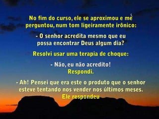 No fim do curso, ele se aproximou e me     perguntou, num tom ligeiramente irônico:  O senhor acredita mesmo que eu                     possa encontrar Deus algum dia? Resolvi usar uma terapia de choque: Não, eu não acredito! Respondi.