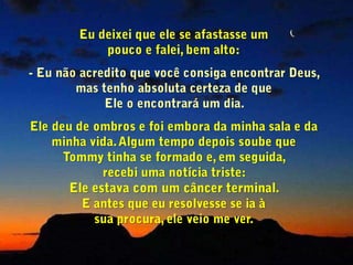  Ah! Pensei que era este o produto que o senhor esteve tentando nos vender nos últimos meses.     Ele respondeu Eu deixei que ele se afastasse um                        pouco e falei, bem alto: Eu não acredito que você consiga encontrar Deus, mas tenho absoluta certeza de que                            Ele o encontrará um dia. Ele deu de ombros e foi embora da minha sala e da minha vida. Algum tempo depois soube que       Tommy tinha se formado e, em seguida,              recebi uma notícia triste:                                         Ele estava com um câncer terminal.                           E antes que eu resolvesse se ia à                             sua procura, ele veio me ver.