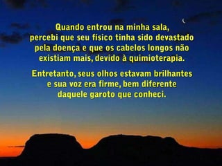 Quando entrou na minha sala,                          percebi que seu físico tinha sido devastado           pela doença e que os cabelos longos não existiam mais, devido à quimioterapia.Entretanto, seus olhos estavam brilhantes             e sua voz era firme, bem diferente                   daquele garoto que conheci.
