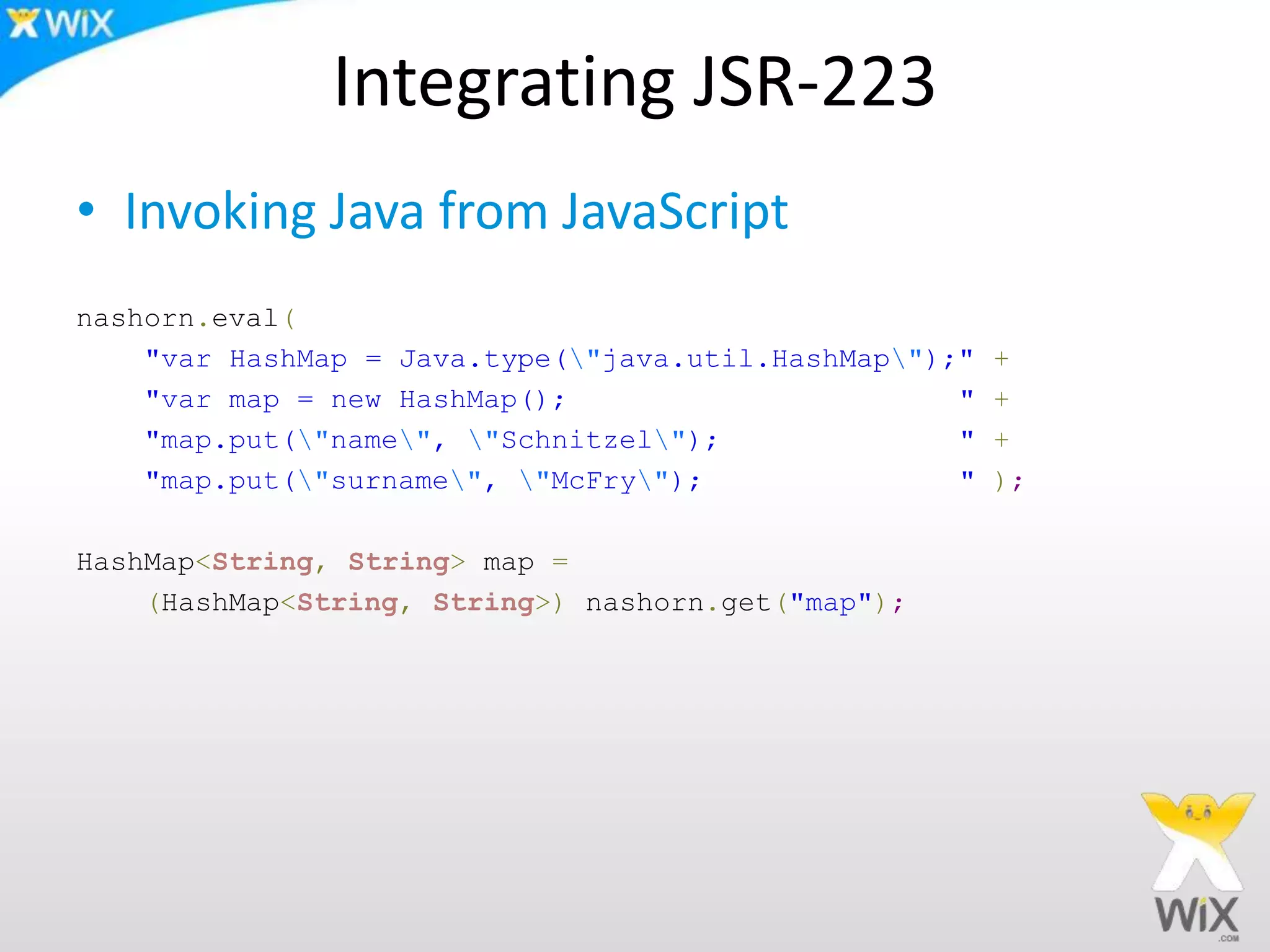 Integrating JSR-223
• Invoking Java from JavaScript
nashorn.eval(
"var HashMap = Java.type("java.util.HashMap");" +
"var map = new HashMap(); " +
"map.put("name", "Schnitzel"); " +
"map.put("surname", "McFry"); " );
HashMap<String, String> map =
(HashMap<String, String>) nashorn.get("map");
 