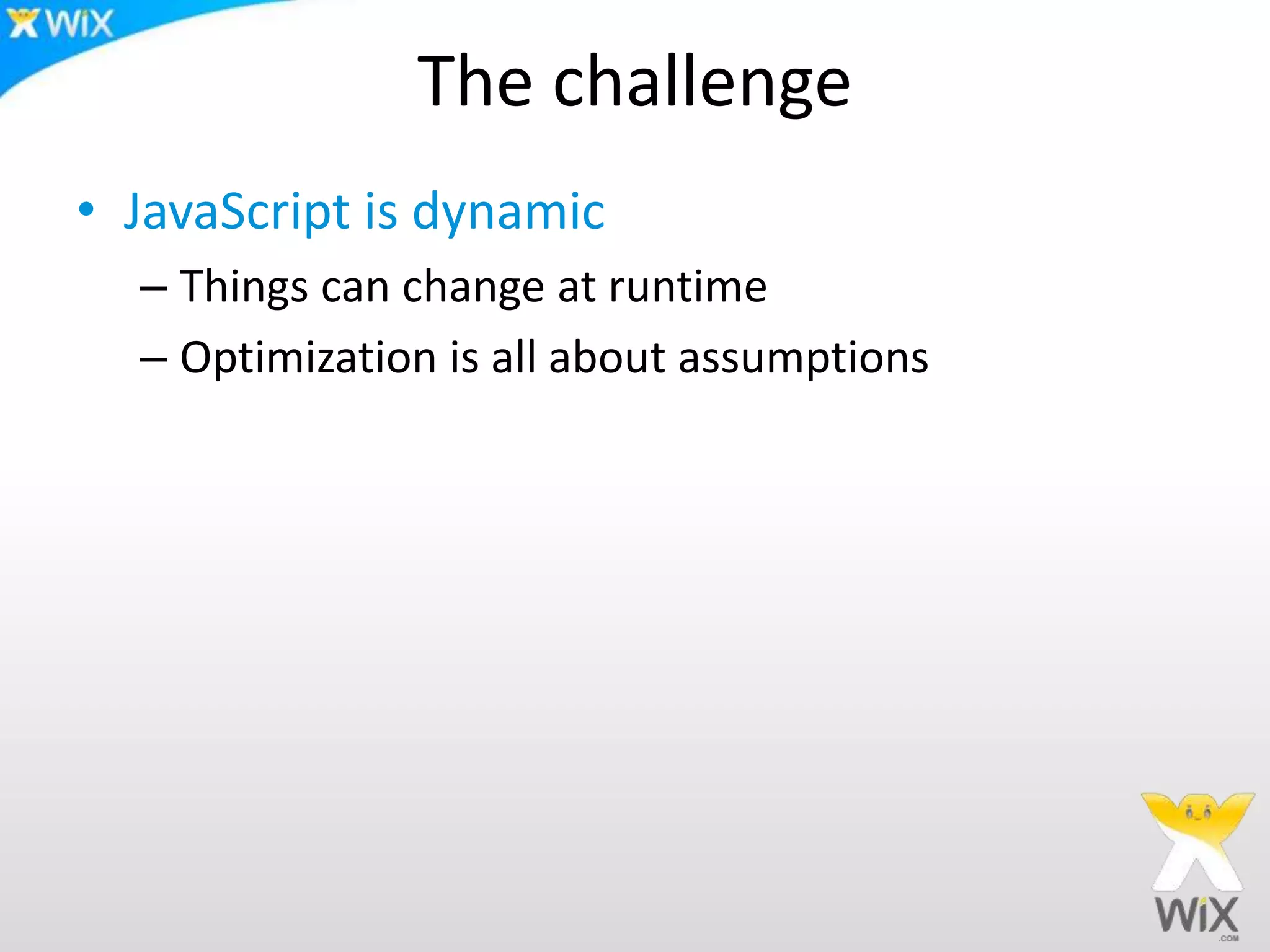 The challenge
• JavaScript is dynamic
– Things can change at runtime
– Optimization is all about assumptions
 