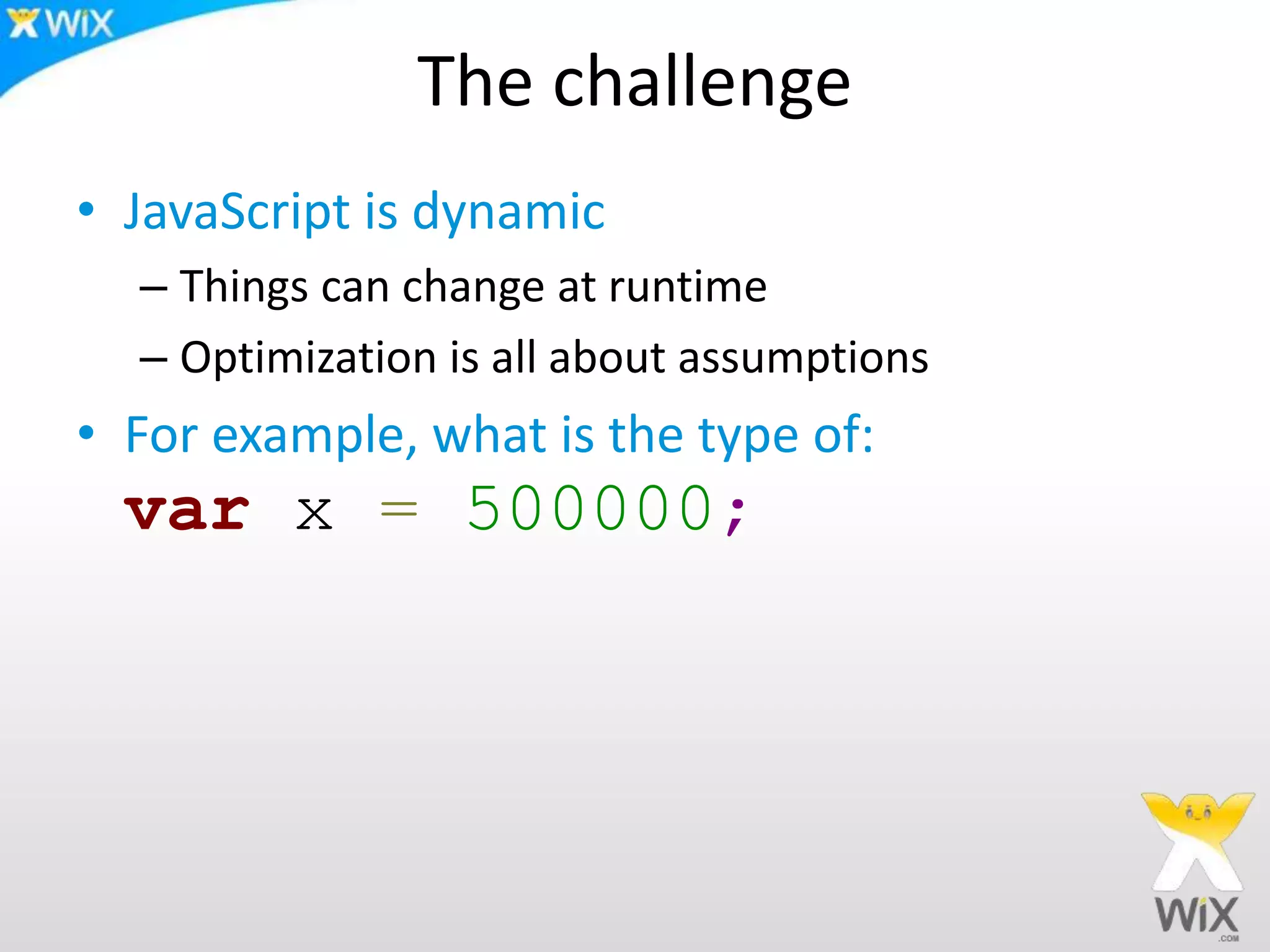 The challenge
• JavaScript is dynamic
– Things can change at runtime
– Optimization is all about assumptions
• For example, what is the type of:
var x = 500000;
 