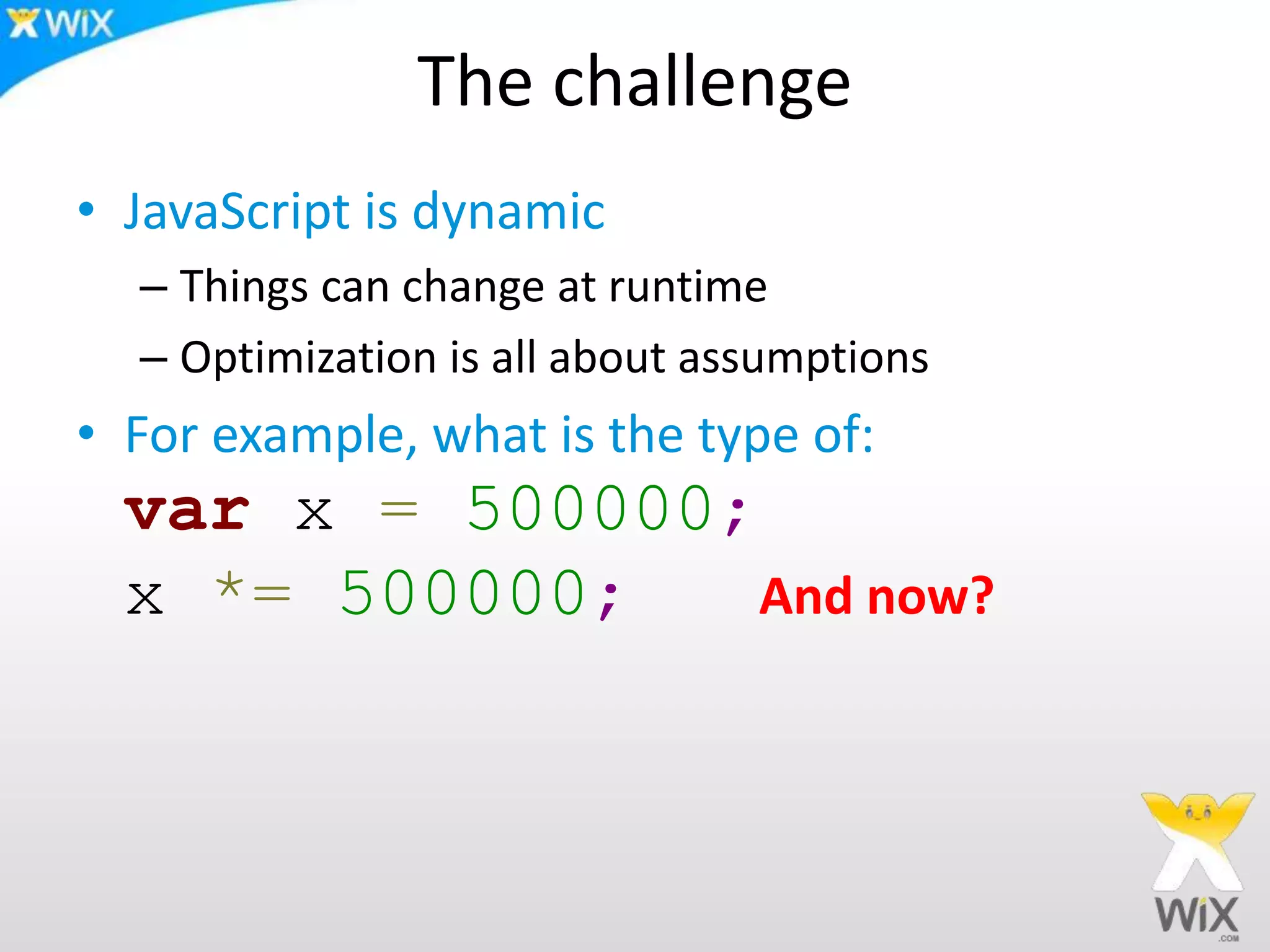 The challenge
• JavaScript is dynamic
– Things can change at runtime
– Optimization is all about assumptions
• For example, what is the type of:
var x = 500000;
x *= 500000; And now?
 
