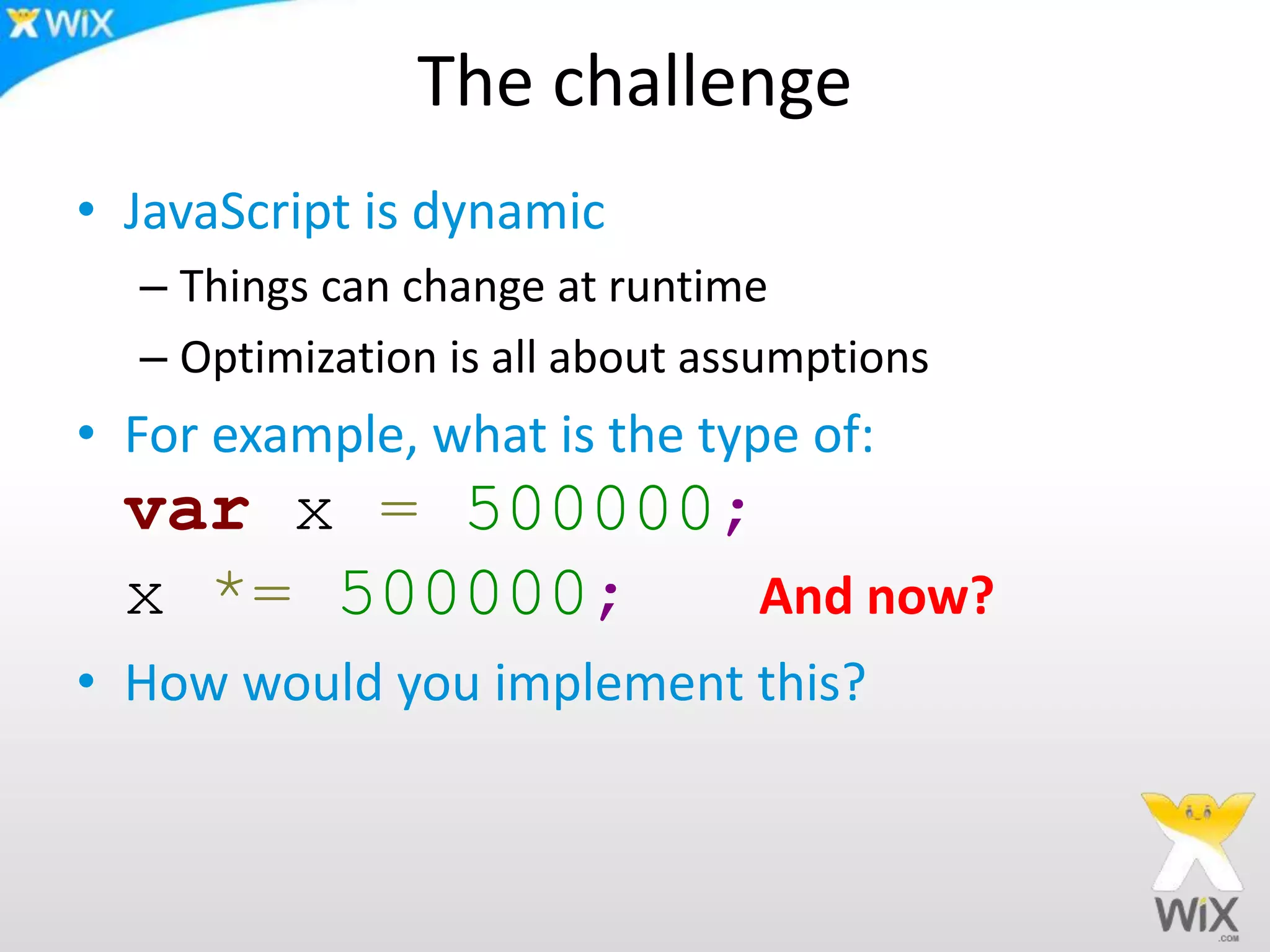 The challenge
• JavaScript is dynamic
– Things can change at runtime
– Optimization is all about assumptions
• For example, what is the type of:
var x = 500000;
x *= 500000; And now?
• How would you implement this?
 