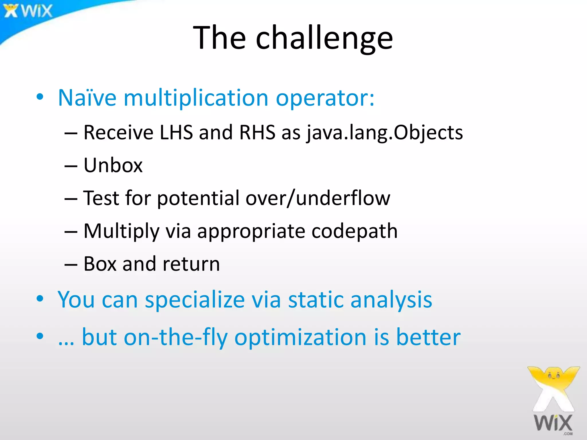 The challenge
• Naïve multiplication operator:
– Receive LHS and RHS as java.lang.Objects
– Unbox
– Test for potential over/underflow
– Multiply via appropriate codepath
– Box and return
• You can specialize via static analysis
• … but on-the-fly optimization is better
 