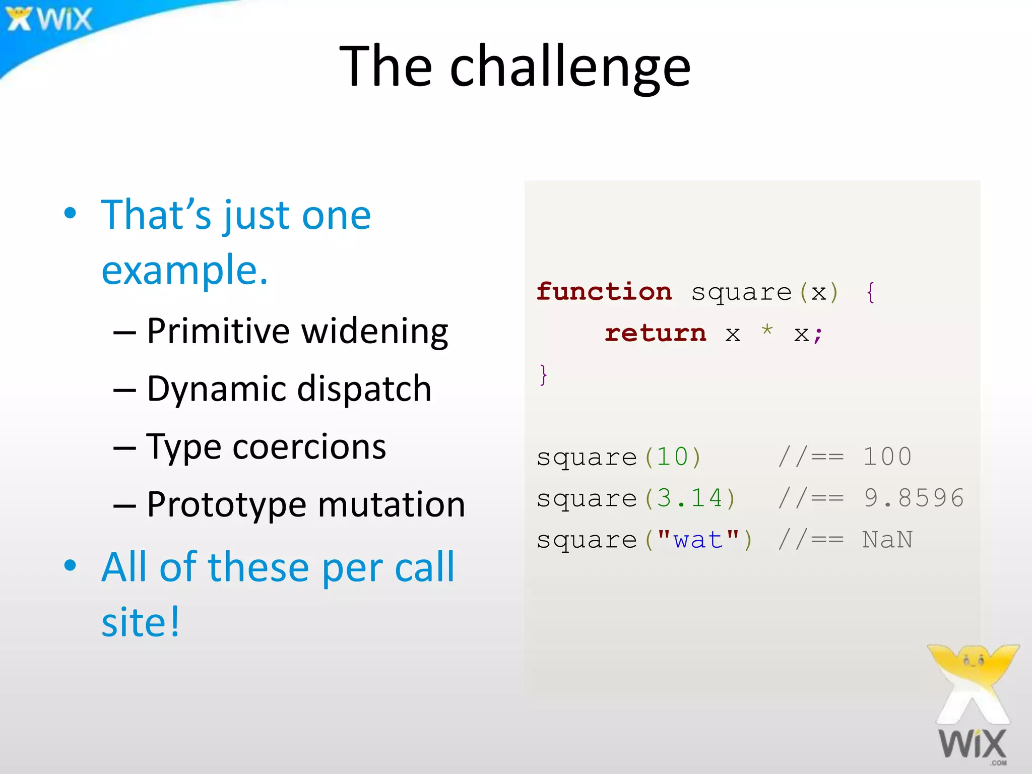 The challenge
• That’s just one
example.
– Primitive widening
– Dynamic dispatch
– Type coercions
– Prototype mutation
• All of these per call
site!
function square(x) {
return x * x;
}
square(10) //== 100
square(3.14) //== 9.8596
square("wat") //== NaN
 