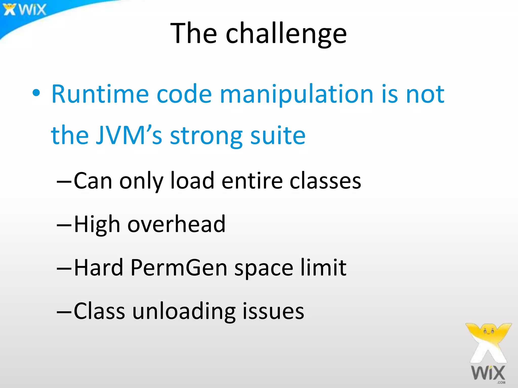 The challenge
• Runtime code manipulation is not
the JVM’s strong suite
–Can only load entire classes
–High overhead
–Hard PermGen space limit
–Class unloading issues
 