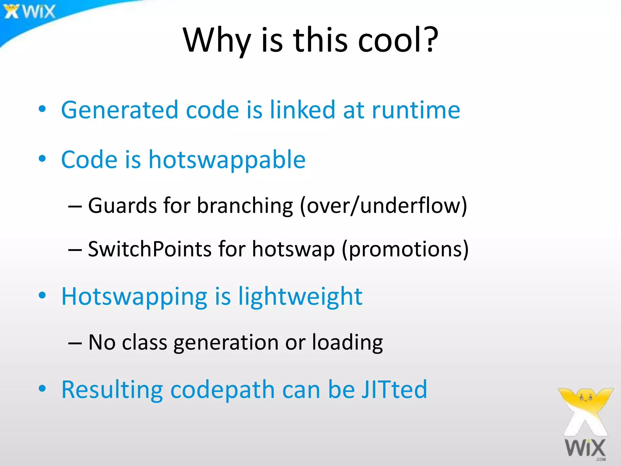 Why is this cool?
• Generated code is linked at runtime
• Code is hotswappable
– Guards for branching (over/underflow)
– SwitchPoints for hotswap (promotions)
• Hotswapping is lightweight
– No class generation or loading
• Resulting codepath can be JITted
 