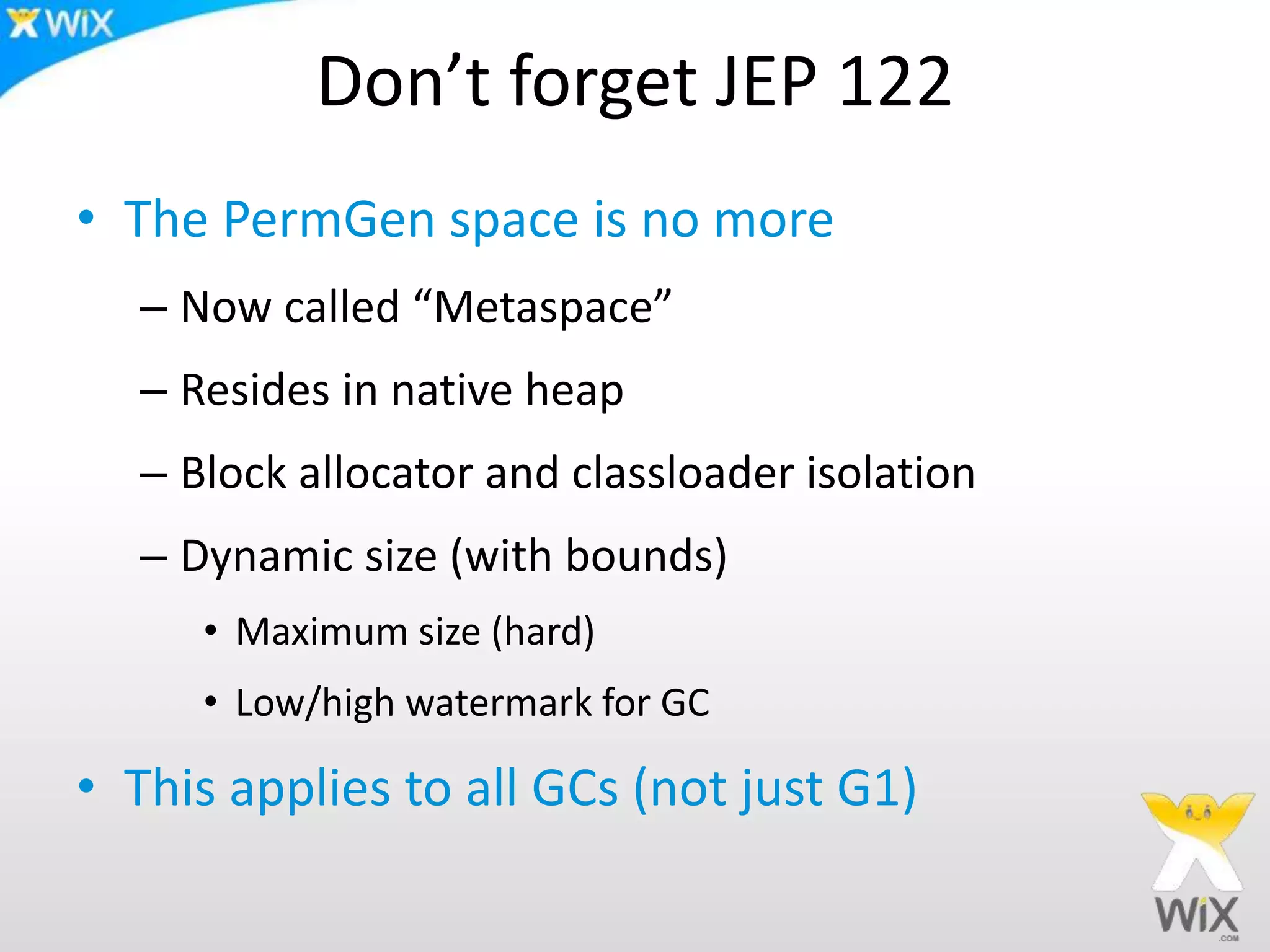 Don’t forget JEP 122
• The PermGen space is no more
– Now called “Metaspace”
– Resides in native heap
– Block allocator and classloader isolation
– Dynamic size (with bounds)
• Maximum size (hard)
• Low/high watermark for GC
• This applies to all GCs (not just G1)
 