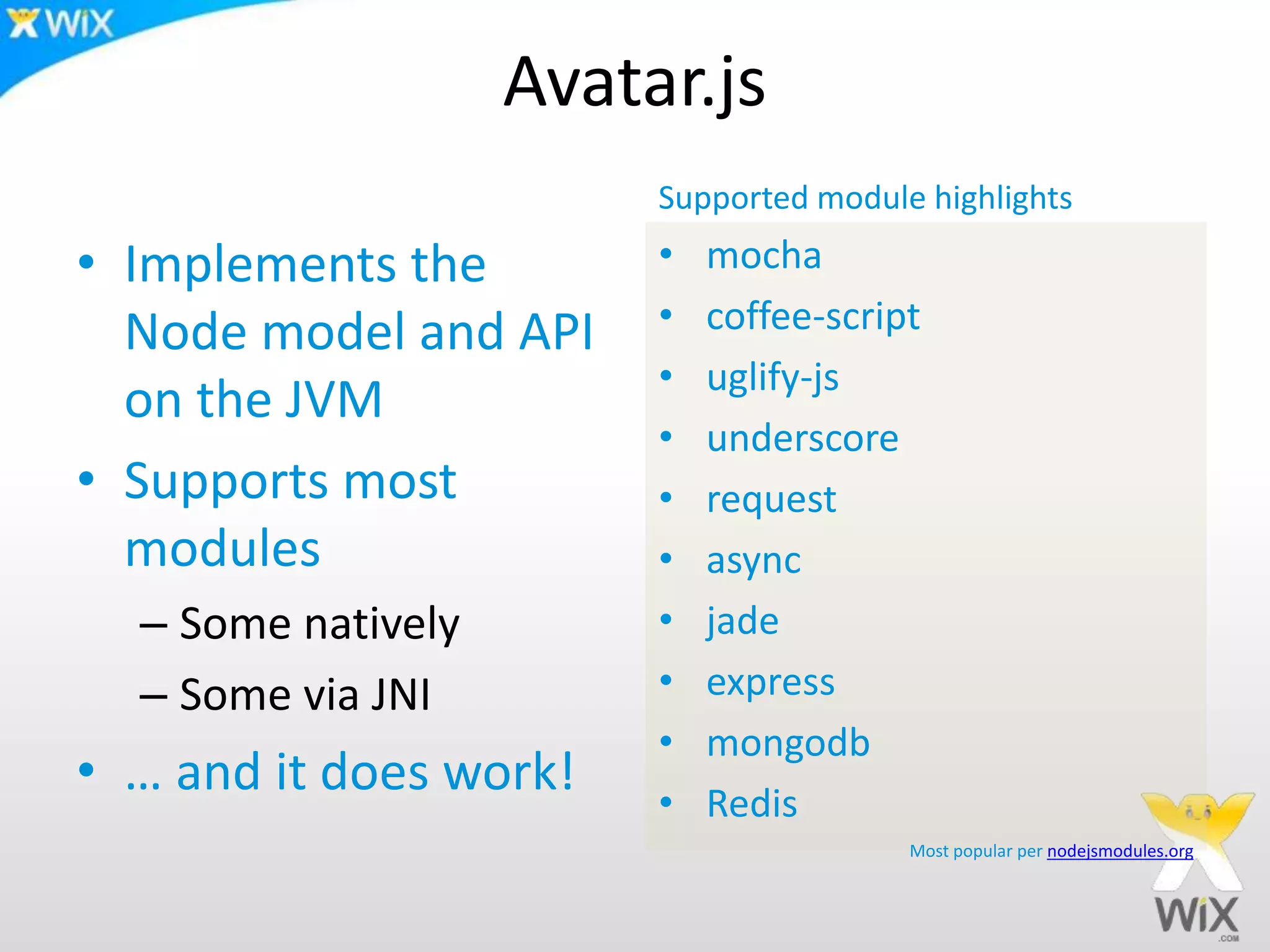 Avatar.js
• Implements the
Node model and API
on the JVM
• Supports most
modules
– Some natively
– Some via JNI
• … and it does work!
• mocha
• coffee-script
• uglify-js
• underscore
• request
• async
• jade
• express
• mongodb
• Redis
Most popular per nodejsmodules.org
Supported module highlights
 