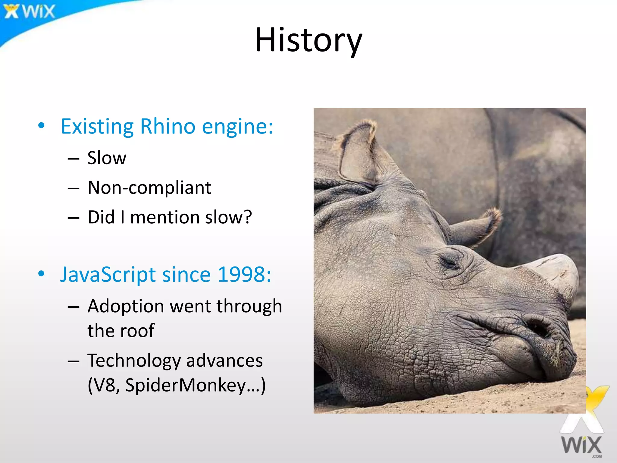 History
• Existing Rhino engine:
– Slow
– Non-compliant
– Did I mention slow?
• JavaScript since 1998:
– Adoption went through
the roof
– Technology advances
(V8, SpiderMonkey…)
 