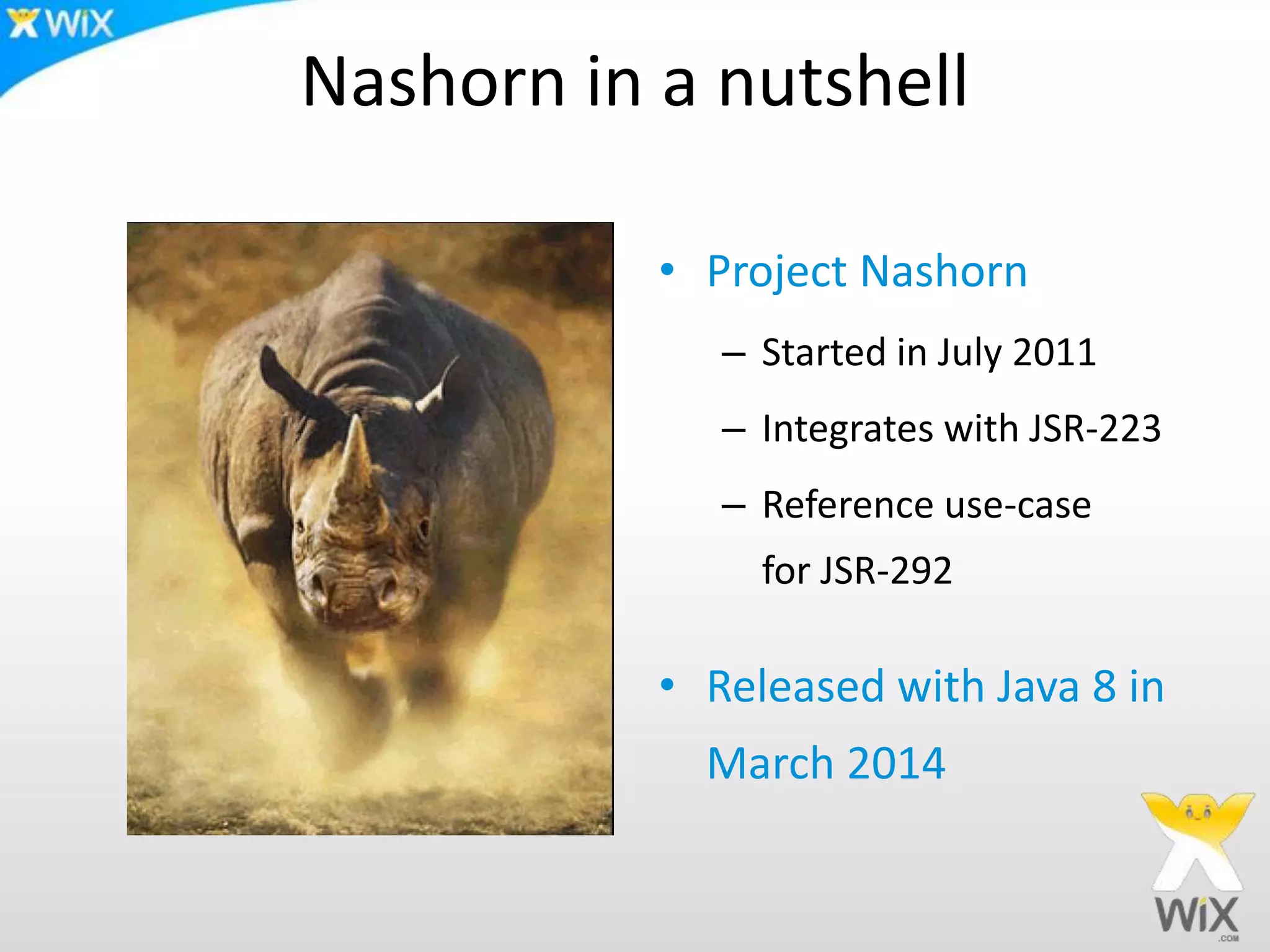 Nashorn in a nutshell
• Project Nashorn
– Started in July 2011
– Integrates with JSR-223
– Reference use-case
for JSR-292
• Released with Java 8 in
March 2014
 
